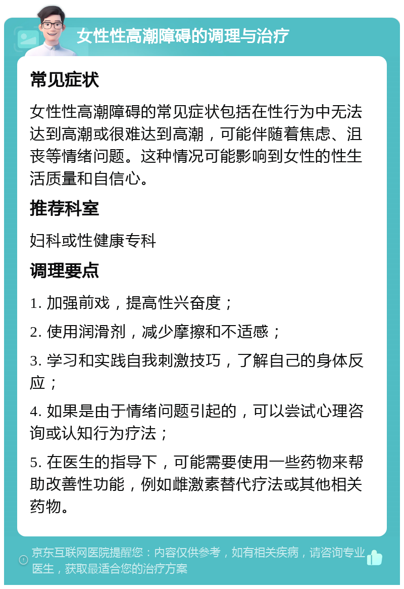 女性性高潮障碍的调理与治疗 常见症状 女性性高潮障碍的常见症状包括在性行为中无法达到高潮或很难达到高潮，可能伴随着焦虑、沮丧等情绪问题。这种情况可能影响到女性的性生活质量和自信心。 推荐科室 妇科或性健康专科 调理要点 1. 加强前戏，提高性兴奋度； 2. 使用润滑剂，减少摩擦和不适感； 3. 学习和实践自我刺激技巧，了解自己的身体反应； 4. 如果是由于情绪问题引起的，可以尝试心理咨询或认知行为疗法； 5. 在医生的指导下，可能需要使用一些药物来帮助改善性功能，例如雌激素替代疗法或其他相关药物。