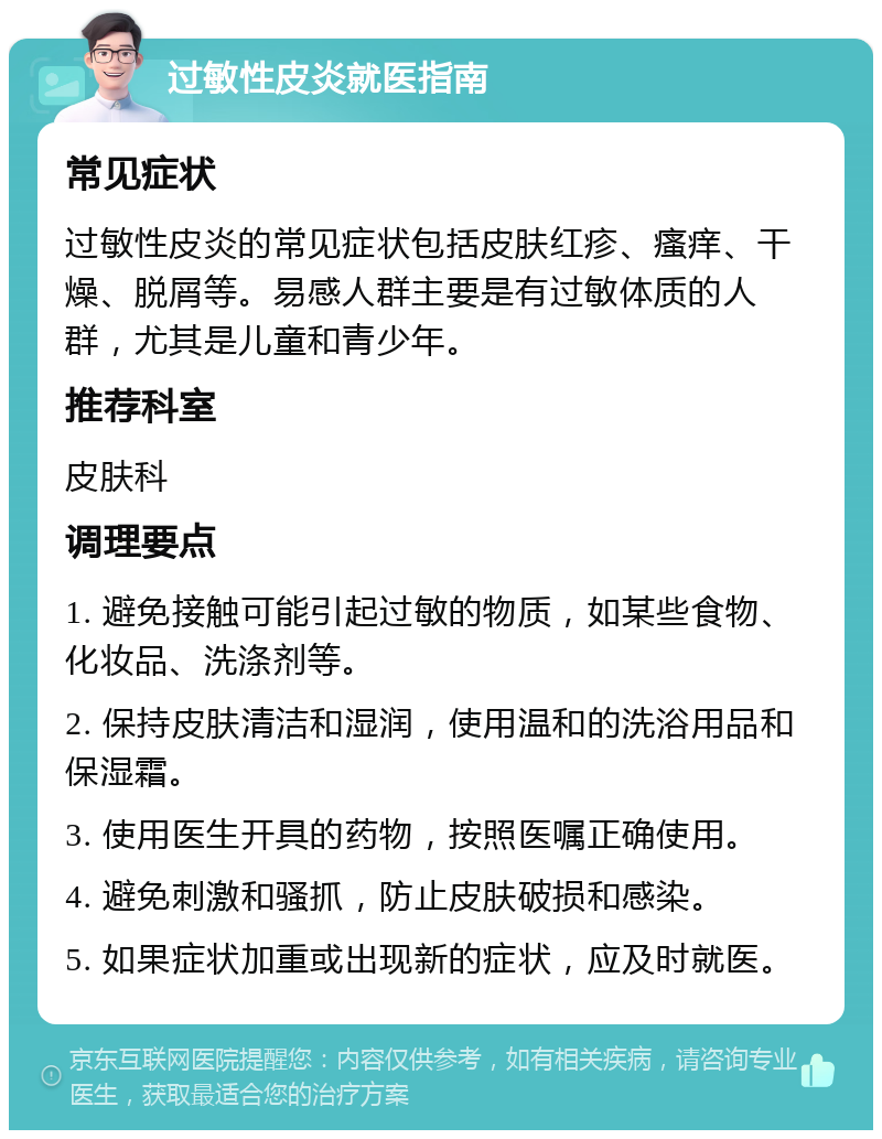 过敏性皮炎就医指南 常见症状 过敏性皮炎的常见症状包括皮肤红疹、瘙痒、干燥、脱屑等。易感人群主要是有过敏体质的人群，尤其是儿童和青少年。 推荐科室 皮肤科 调理要点 1. 避免接触可能引起过敏的物质，如某些食物、化妆品、洗涤剂等。 2. 保持皮肤清洁和湿润，使用温和的洗浴用品和保湿霜。 3. 使用医生开具的药物，按照医嘱正确使用。 4. 避免刺激和骚抓，防止皮肤破损和感染。 5. 如果症状加重或出现新的症状，应及时就医。