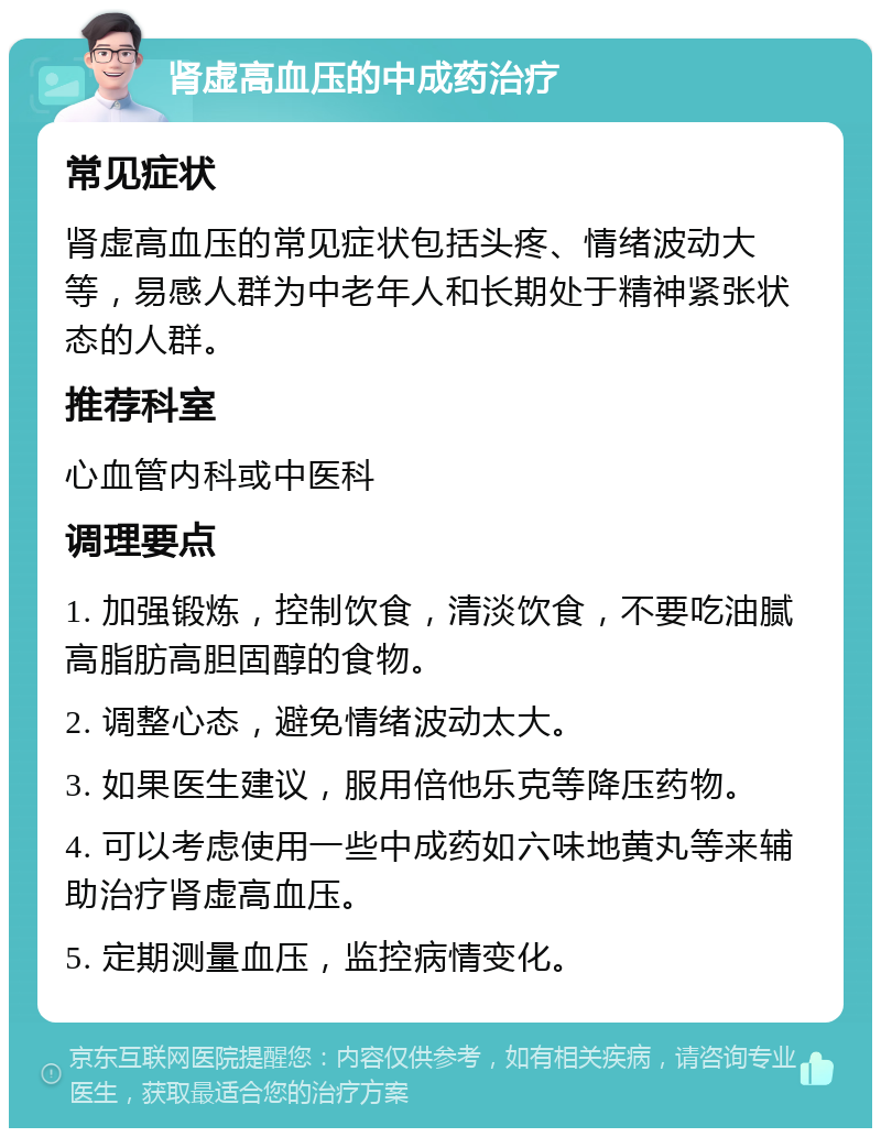 肾虚高血压的中成药治疗 常见症状 肾虚高血压的常见症状包括头疼、情绪波动大等，易感人群为中老年人和长期处于精神紧张状态的人群。 推荐科室 心血管内科或中医科 调理要点 1. 加强锻炼，控制饮食，清淡饮食，不要吃油腻高脂肪高胆固醇的食物。 2. 调整心态，避免情绪波动太大。 3. 如果医生建议，服用倍他乐克等降压药物。 4. 可以考虑使用一些中成药如六味地黄丸等来辅助治疗肾虚高血压。 5. 定期测量血压，监控病情变化。