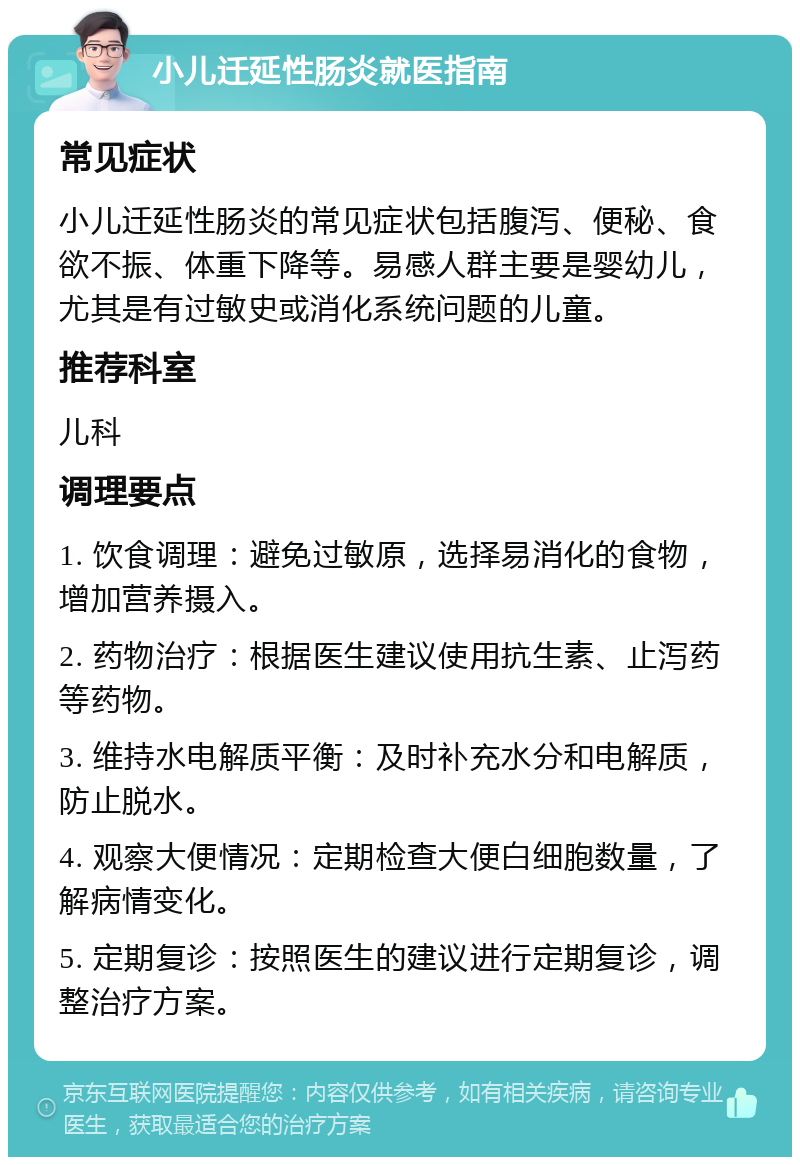 小儿迁延性肠炎就医指南 常见症状 小儿迁延性肠炎的常见症状包括腹泻、便秘、食欲不振、体重下降等。易感人群主要是婴幼儿，尤其是有过敏史或消化系统问题的儿童。 推荐科室 儿科 调理要点 1. 饮食调理：避免过敏原，选择易消化的食物，增加营养摄入。 2. 药物治疗：根据医生建议使用抗生素、止泻药等药物。 3. 维持水电解质平衡：及时补充水分和电解质，防止脱水。 4. 观察大便情况：定期检查大便白细胞数量，了解病情变化。 5. 定期复诊：按照医生的建议进行定期复诊，调整治疗方案。