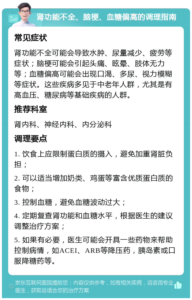 肾功能不全、脑梗、血糖偏高的调理指南 常见症状 肾功能不全可能会导致水肿、尿量减少、疲劳等症状；脑梗可能会引起头痛、眩晕、肢体无力等；血糖偏高可能会出现口渴、多尿、视力模糊等症状。这些疾病多见于中老年人群，尤其是有高血压、糖尿病等基础疾病的人群。 推荐科室 肾内科、神经内科、内分泌科 调理要点 1. 饮食上应限制蛋白质的摄入，避免加重肾脏负担； 2. 可以适当增加奶类、鸡蛋等富含优质蛋白质的食物； 3. 控制血糖，避免血糖波动过大； 4. 定期复查肾功能和血糖水平，根据医生的建议调整治疗方案； 5. 如果有必要，医生可能会开具一些药物来帮助控制病情，如ACEI、ARB等降压药，胰岛素或口服降糖药等。