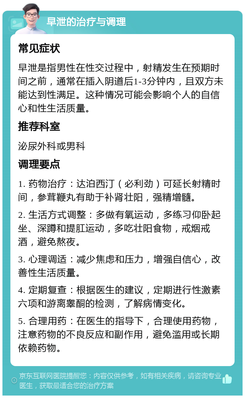 早泄的治疗与调理 常见症状 早泄是指男性在性交过程中，射精发生在预期时间之前，通常在插入阴道后1-3分钟内，且双方未能达到性满足。这种情况可能会影响个人的自信心和性生活质量。 推荐科室 泌尿外科或男科 调理要点 1. 药物治疗：达泊西汀（必利劲）可延长射精时间，参茸鞭丸有助于补肾壮阳，强精增髓。 2. 生活方式调整：多做有氧运动，多练习仰卧起坐、深蹲和提肛运动，多吃壮阳食物，戒烟戒酒，避免熬夜。 3. 心理调适：减少焦虑和压力，增强自信心，改善性生活质量。 4. 定期复查：根据医生的建议，定期进行性激素六项和游离睾酮的检测，了解病情变化。 5. 合理用药：在医生的指导下，合理使用药物，注意药物的不良反应和副作用，避免滥用或长期依赖药物。