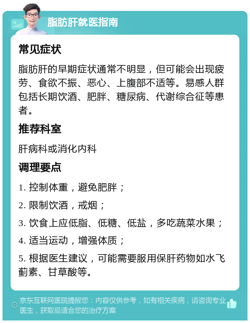 脂肪肝就医指南 常见症状 脂肪肝的早期症状通常不明显，但可能会出现疲劳、食欲不振、恶心、上腹部不适等。易感人群包括长期饮酒、肥胖、糖尿病、代谢综合征等患者。 推荐科室 肝病科或消化内科 调理要点 1. 控制体重，避免肥胖； 2. 限制饮酒，戒烟； 3. 饮食上应低脂、低糖、低盐，多吃蔬菜水果； 4. 适当运动，增强体质； 5. 根据医生建议，可能需要服用保肝药物如水飞蓟素、甘草酸等。