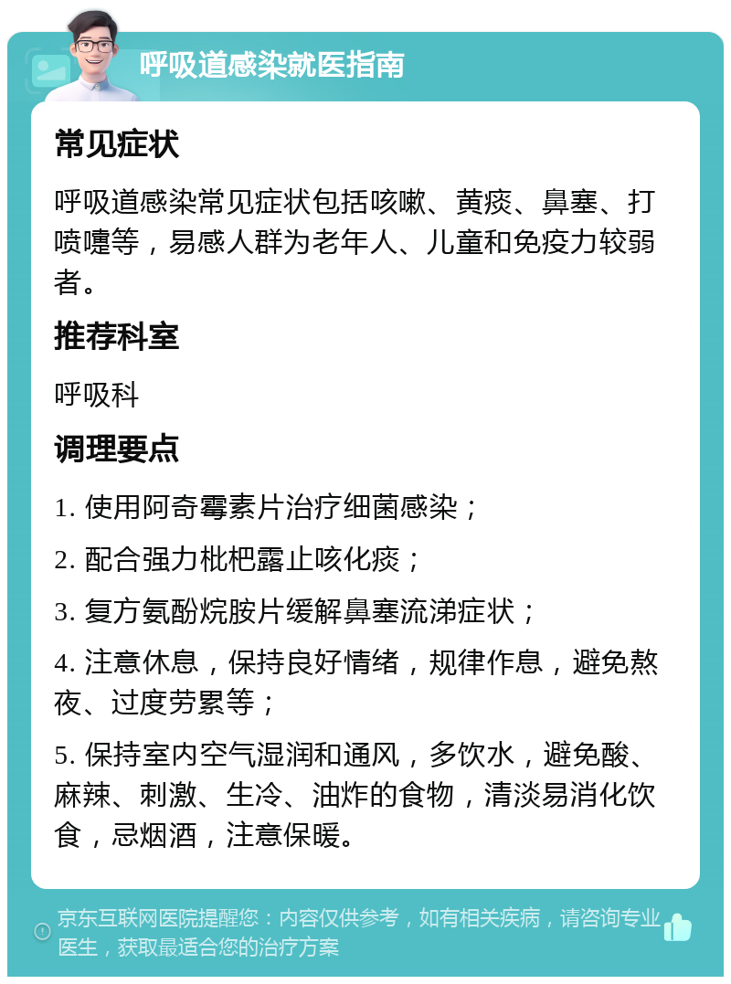 呼吸道感染就医指南 常见症状 呼吸道感染常见症状包括咳嗽、黄痰、鼻塞、打喷嚏等，易感人群为老年人、儿童和免疫力较弱者。 推荐科室 呼吸科 调理要点 1. 使用阿奇霉素片治疗细菌感染； 2. 配合强力枇杷露止咳化痰； 3. 复方氨酚烷胺片缓解鼻塞流涕症状； 4. 注意休息，保持良好情绪，规律作息，避免熬夜、过度劳累等； 5. 保持室内空气湿润和通风，多饮水，避免酸、麻辣、刺激、生冷、油炸的食物，清淡易消化饮食，忌烟酒，注意保暖。