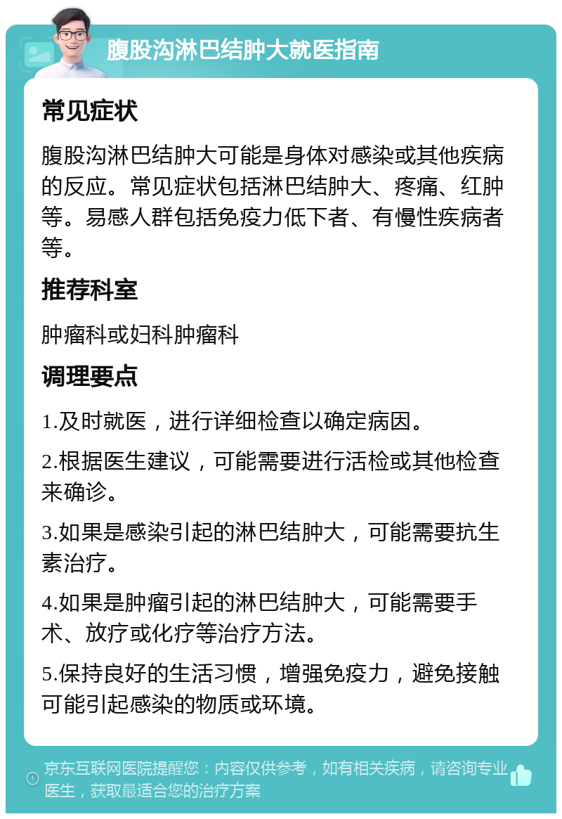 腹股沟淋巴结肿大就医指南 常见症状 腹股沟淋巴结肿大可能是身体对感染或其他疾病的反应。常见症状包括淋巴结肿大、疼痛、红肿等。易感人群包括免疫力低下者、有慢性疾病者等。 推荐科室 肿瘤科或妇科肿瘤科 调理要点 1.及时就医，进行详细检查以确定病因。 2.根据医生建议，可能需要进行活检或其他检查来确诊。 3.如果是感染引起的淋巴结肿大，可能需要抗生素治疗。 4.如果是肿瘤引起的淋巴结肿大，可能需要手术、放疗或化疗等治疗方法。 5.保持良好的生活习惯，增强免疫力，避免接触可能引起感染的物质或环境。