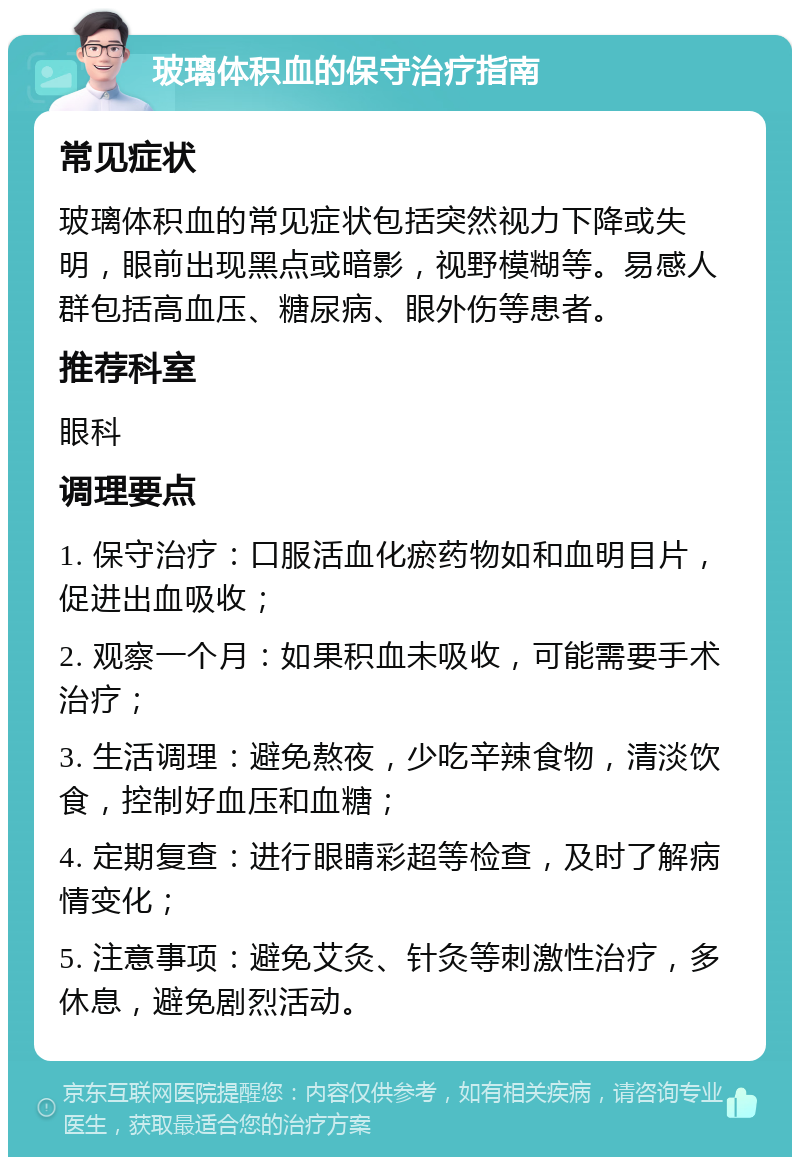 玻璃体积血的保守治疗指南 常见症状 玻璃体积血的常见症状包括突然视力下降或失明，眼前出现黑点或暗影，视野模糊等。易感人群包括高血压、糖尿病、眼外伤等患者。 推荐科室 眼科 调理要点 1. 保守治疗：口服活血化瘀药物如和血明目片，促进出血吸收； 2. 观察一个月：如果积血未吸收，可能需要手术治疗； 3. 生活调理：避免熬夜，少吃辛辣食物，清淡饮食，控制好血压和血糖； 4. 定期复查：进行眼睛彩超等检查，及时了解病情变化； 5. 注意事项：避免艾灸、针灸等刺激性治疗，多休息，避免剧烈活动。