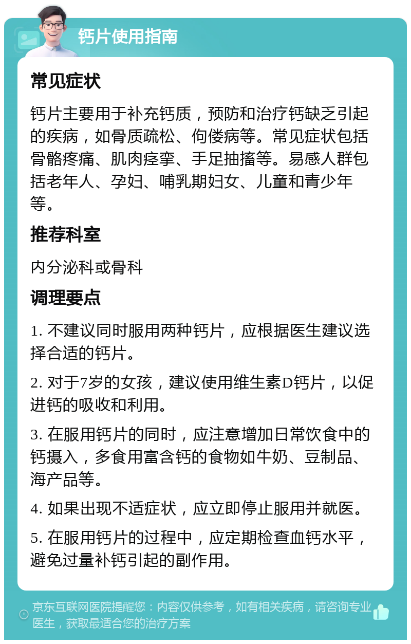 钙片使用指南 常见症状 钙片主要用于补充钙质，预防和治疗钙缺乏引起的疾病，如骨质疏松、佝偻病等。常见症状包括骨骼疼痛、肌肉痉挛、手足抽搐等。易感人群包括老年人、孕妇、哺乳期妇女、儿童和青少年等。 推荐科室 内分泌科或骨科 调理要点 1. 不建议同时服用两种钙片，应根据医生建议选择合适的钙片。 2. 对于7岁的女孩，建议使用维生素D钙片，以促进钙的吸收和利用。 3. 在服用钙片的同时，应注意增加日常饮食中的钙摄入，多食用富含钙的食物如牛奶、豆制品、海产品等。 4. 如果出现不适症状，应立即停止服用并就医。 5. 在服用钙片的过程中，应定期检查血钙水平，避免过量补钙引起的副作用。