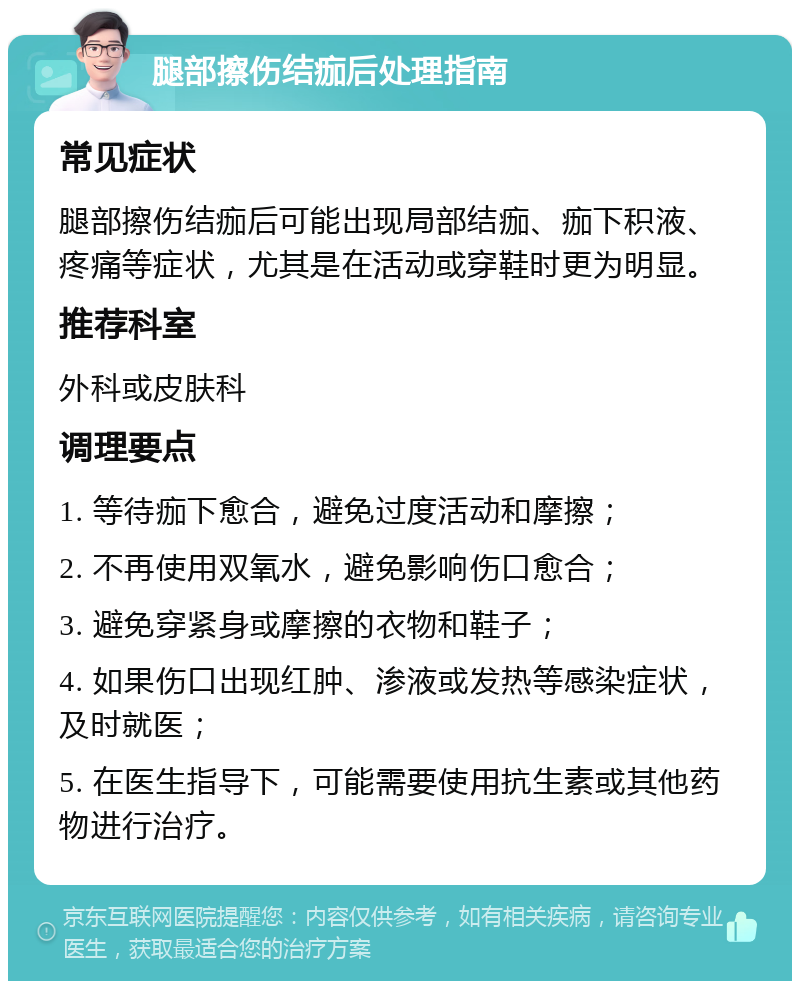 腿部擦伤结痂后处理指南 常见症状 腿部擦伤结痂后可能出现局部结痂、痂下积液、疼痛等症状，尤其是在活动或穿鞋时更为明显。 推荐科室 外科或皮肤科 调理要点 1. 等待痂下愈合，避免过度活动和摩擦； 2. 不再使用双氧水，避免影响伤口愈合； 3. 避免穿紧身或摩擦的衣物和鞋子； 4. 如果伤口出现红肿、渗液或发热等感染症状，及时就医； 5. 在医生指导下，可能需要使用抗生素或其他药物进行治疗。