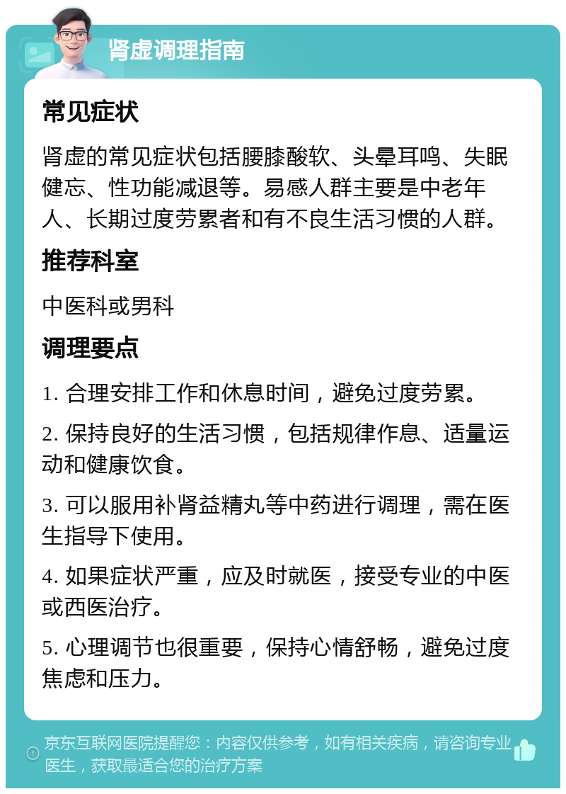 肾虚调理指南 常见症状 肾虚的常见症状包括腰膝酸软、头晕耳鸣、失眠健忘、性功能减退等。易感人群主要是中老年人、长期过度劳累者和有不良生活习惯的人群。 推荐科室 中医科或男科 调理要点 1. 合理安排工作和休息时间，避免过度劳累。 2. 保持良好的生活习惯，包括规律作息、适量运动和健康饮食。 3. 可以服用补肾益精丸等中药进行调理，需在医生指导下使用。 4. 如果症状严重，应及时就医，接受专业的中医或西医治疗。 5. 心理调节也很重要，保持心情舒畅，避免过度焦虑和压力。