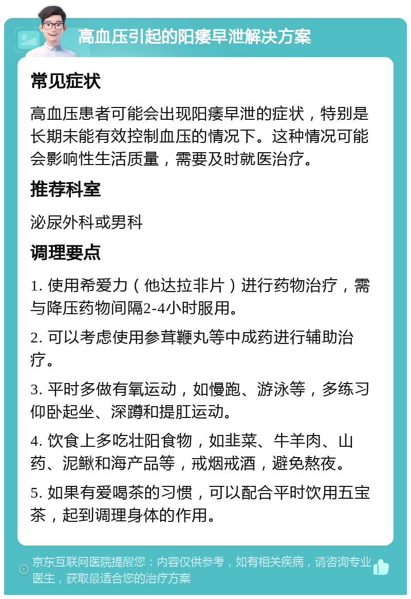 高血压引起的阳痿早泄解决方案 常见症状 高血压患者可能会出现阳痿早泄的症状，特别是长期未能有效控制血压的情况下。这种情况可能会影响性生活质量，需要及时就医治疗。 推荐科室 泌尿外科或男科 调理要点 1. 使用希爱力（他达拉非片）进行药物治疗，需与降压药物间隔2-4小时服用。 2. 可以考虑使用参茸鞭丸等中成药进行辅助治疗。 3. 平时多做有氧运动，如慢跑、游泳等，多练习仰卧起坐、深蹲和提肛运动。 4. 饮食上多吃壮阳食物，如韭菜、牛羊肉、山药、泥鳅和海产品等，戒烟戒酒，避免熬夜。 5. 如果有爱喝茶的习惯，可以配合平时饮用五宝茶，起到调理身体的作用。