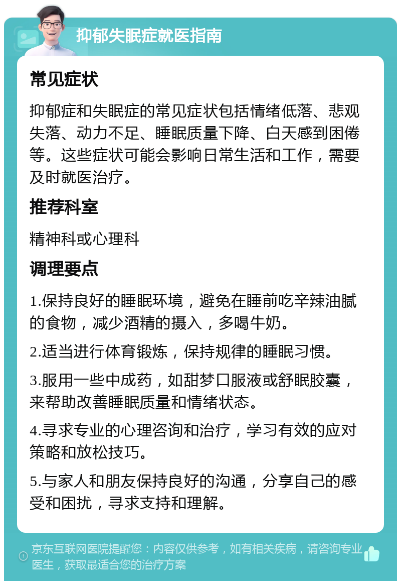 抑郁失眠症就医指南 常见症状 抑郁症和失眠症的常见症状包括情绪低落、悲观失落、动力不足、睡眠质量下降、白天感到困倦等。这些症状可能会影响日常生活和工作，需要及时就医治疗。 推荐科室 精神科或心理科 调理要点 1.保持良好的睡眠环境，避免在睡前吃辛辣油腻的食物，减少酒精的摄入，多喝牛奶。 2.适当进行体育锻炼，保持规律的睡眠习惯。 3.服用一些中成药，如甜梦口服液或舒眠胶囊，来帮助改善睡眠质量和情绪状态。 4.寻求专业的心理咨询和治疗，学习有效的应对策略和放松技巧。 5.与家人和朋友保持良好的沟通，分享自己的感受和困扰，寻求支持和理解。