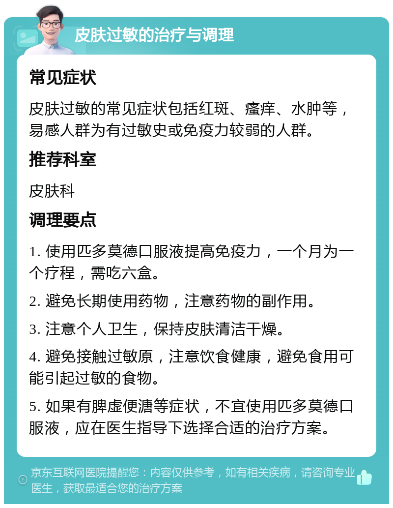 皮肤过敏的治疗与调理 常见症状 皮肤过敏的常见症状包括红斑、瘙痒、水肿等，易感人群为有过敏史或免疫力较弱的人群。 推荐科室 皮肤科 调理要点 1. 使用匹多莫德口服液提高免疫力，一个月为一个疗程，需吃六盒。 2. 避免长期使用药物，注意药物的副作用。 3. 注意个人卫生，保持皮肤清洁干燥。 4. 避免接触过敏原，注意饮食健康，避免食用可能引起过敏的食物。 5. 如果有脾虚便溏等症状，不宜使用匹多莫德口服液，应在医生指导下选择合适的治疗方案。