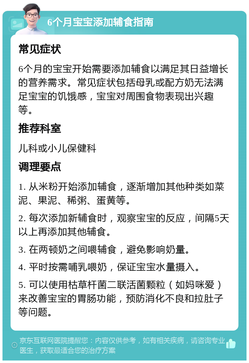 6个月宝宝添加辅食指南 常见症状 6个月的宝宝开始需要添加辅食以满足其日益增长的营养需求。常见症状包括母乳或配方奶无法满足宝宝的饥饿感，宝宝对周围食物表现出兴趣等。 推荐科室 儿科或小儿保健科 调理要点 1. 从米粉开始添加辅食，逐渐增加其他种类如菜泥、果泥、稀粥、蛋黄等。 2. 每次添加新辅食时，观察宝宝的反应，间隔5天以上再添加其他辅食。 3. 在两顿奶之间喂辅食，避免影响奶量。 4. 平时按需哺乳喂奶，保证宝宝水量摄入。 5. 可以使用枯草杆菌二联活菌颗粒（如妈咪爱）来改善宝宝的胃肠功能，预防消化不良和拉肚子等问题。