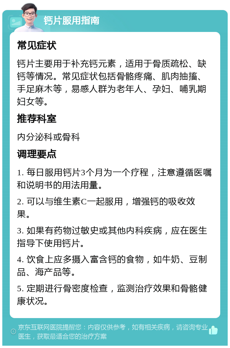 钙片服用指南 常见症状 钙片主要用于补充钙元素，适用于骨质疏松、缺钙等情况。常见症状包括骨骼疼痛、肌肉抽搐、手足麻木等，易感人群为老年人、孕妇、哺乳期妇女等。 推荐科室 内分泌科或骨科 调理要点 1. 每日服用钙片3个月为一个疗程，注意遵循医嘱和说明书的用法用量。 2. 可以与维生素C一起服用，增强钙的吸收效果。 3. 如果有药物过敏史或其他内科疾病，应在医生指导下使用钙片。 4. 饮食上应多摄入富含钙的食物，如牛奶、豆制品、海产品等。 5. 定期进行骨密度检查，监测治疗效果和骨骼健康状况。