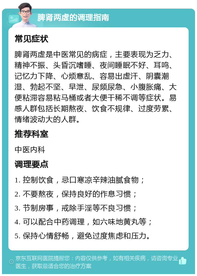 脾肾两虚的调理指南 常见症状 脾肾两虚是中医常见的病症，主要表现为乏力、精神不振、头昏沉嗜睡、夜间睡眠不好、耳鸣、记忆力下降、心烦意乱、容易出虚汗、阴囊潮湿、勃起不坚、早泄、尿频尿急、小腹胀痛、大便粘滞容易粘马桶或者大便干稀不调等症状。易感人群包括长期熬夜、饮食不规律、过度劳累、情绪波动大的人群。 推荐科室 中医内科 调理要点 1. 控制饮食，忌口寒凉辛辣油腻食物； 2. 不要熬夜，保持良好的作息习惯； 3. 节制房事，戒除手淫等不良习惯； 4. 可以配合中药调理，如六味地黄丸等； 5. 保持心情舒畅，避免过度焦虑和压力。