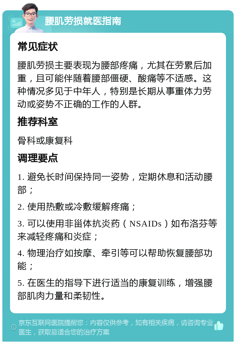 腰肌劳损就医指南 常见症状 腰肌劳损主要表现为腰部疼痛，尤其在劳累后加重，且可能伴随着腰部僵硬、酸痛等不适感。这种情况多见于中年人，特别是长期从事重体力劳动或姿势不正确的工作的人群。 推荐科室 骨科或康复科 调理要点 1. 避免长时间保持同一姿势，定期休息和活动腰部； 2. 使用热敷或冷敷缓解疼痛； 3. 可以使用非甾体抗炎药（NSAIDs）如布洛芬等来减轻疼痛和炎症； 4. 物理治疗如按摩、牵引等可以帮助恢复腰部功能； 5. 在医生的指导下进行适当的康复训练，增强腰部肌肉力量和柔韧性。