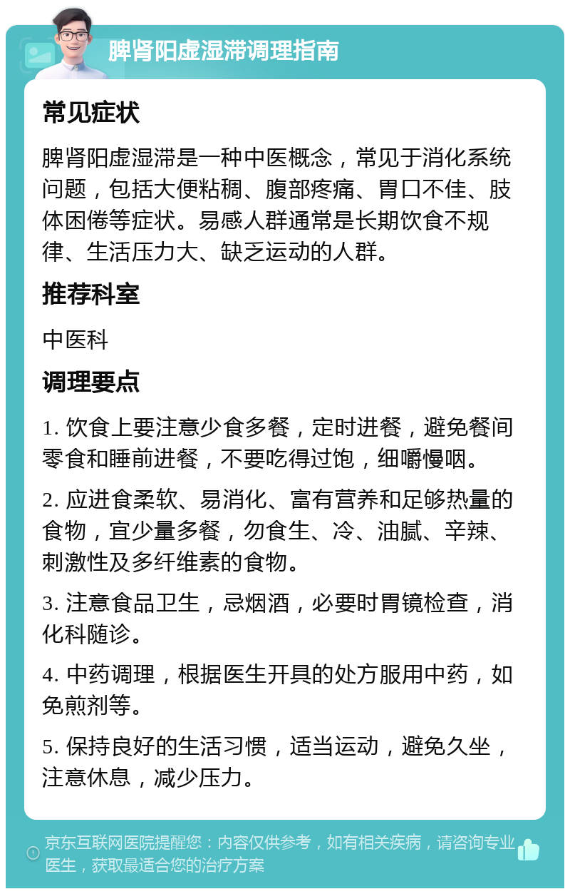 脾肾阳虚湿滞调理指南 常见症状 脾肾阳虚湿滞是一种中医概念，常见于消化系统问题，包括大便粘稠、腹部疼痛、胃口不佳、肢体困倦等症状。易感人群通常是长期饮食不规律、生活压力大、缺乏运动的人群。 推荐科室 中医科 调理要点 1. 饮食上要注意少食多餐，定时进餐，避免餐间零食和睡前进餐，不要吃得过饱，细嚼慢咽。 2. 应进食柔软、易消化、富有营养和足够热量的食物，宜少量多餐，勿食生、冷、油腻、辛辣、刺激性及多纤维素的食物。 3. 注意食品卫生，忌烟酒，必要时胃镜检查，消化科随诊。 4. 中药调理，根据医生开具的处方服用中药，如免煎剂等。 5. 保持良好的生活习惯，适当运动，避免久坐，注意休息，减少压力。