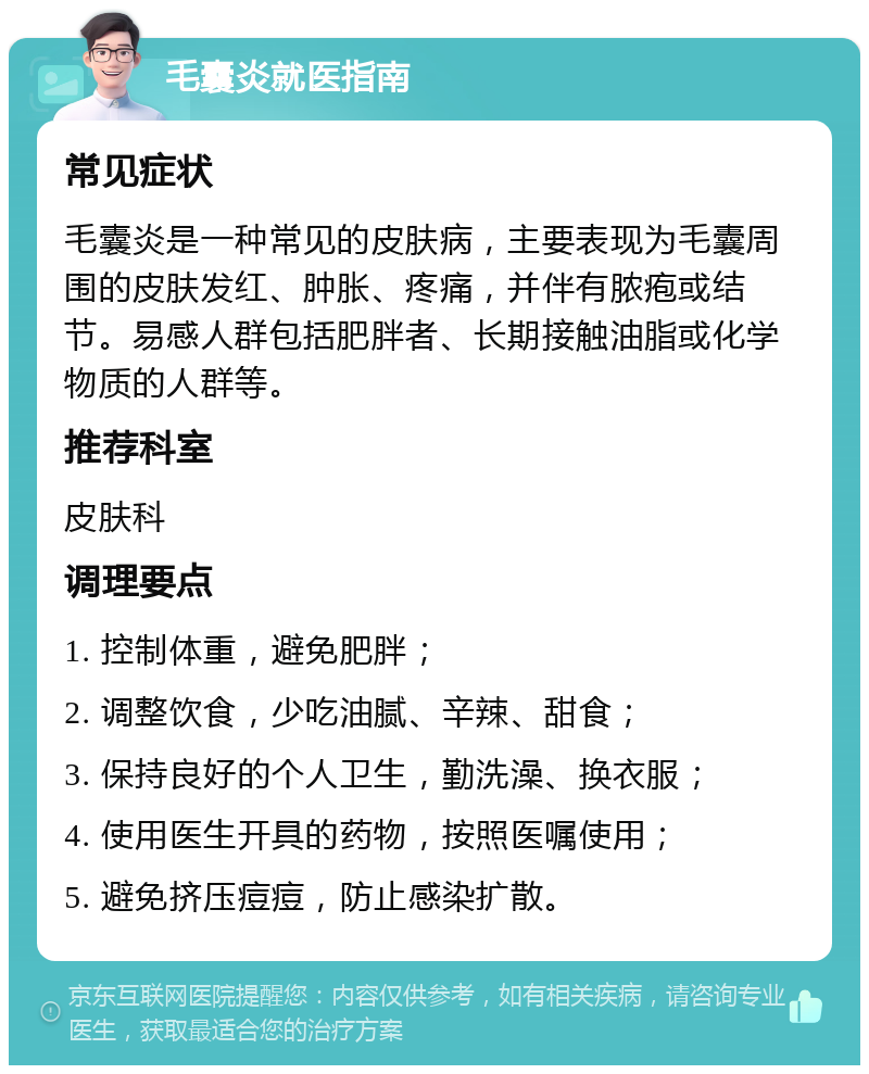 毛囊炎就医指南 常见症状 毛囊炎是一种常见的皮肤病，主要表现为毛囊周围的皮肤发红、肿胀、疼痛，并伴有脓疱或结节。易感人群包括肥胖者、长期接触油脂或化学物质的人群等。 推荐科室 皮肤科 调理要点 1. 控制体重，避免肥胖； 2. 调整饮食，少吃油腻、辛辣、甜食； 3. 保持良好的个人卫生，勤洗澡、换衣服； 4. 使用医生开具的药物，按照医嘱使用； 5. 避免挤压痘痘，防止感染扩散。