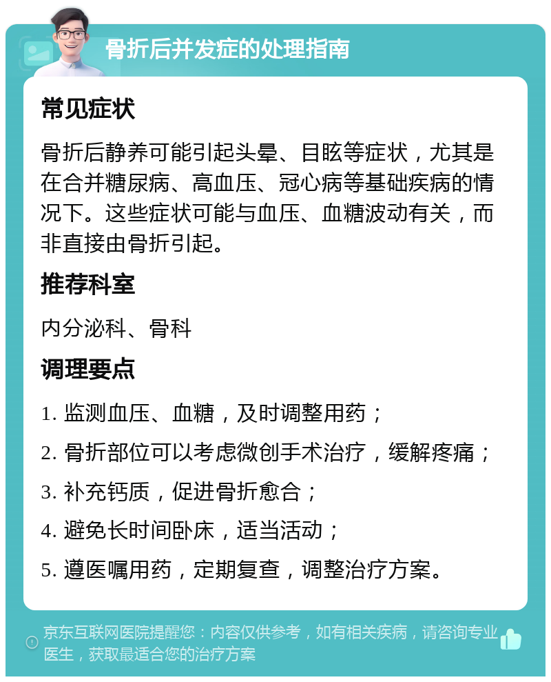 骨折后并发症的处理指南 常见症状 骨折后静养可能引起头晕、目眩等症状，尤其是在合并糖尿病、高血压、冠心病等基础疾病的情况下。这些症状可能与血压、血糖波动有关，而非直接由骨折引起。 推荐科室 内分泌科、骨科 调理要点 1. 监测血压、血糖，及时调整用药； 2. 骨折部位可以考虑微创手术治疗，缓解疼痛； 3. 补充钙质，促进骨折愈合； 4. 避免长时间卧床，适当活动； 5. 遵医嘱用药，定期复查，调整治疗方案。