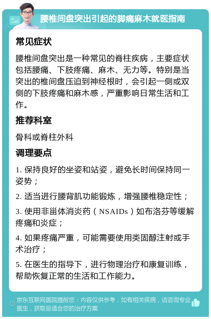 腰椎间盘突出引起的脚痛麻木就医指南 常见症状 腰椎间盘突出是一种常见的脊柱疾病，主要症状包括腰痛、下肢疼痛、麻木、无力等。特别是当突出的椎间盘压迫到神经根时，会引起一侧或双侧的下肢疼痛和麻木感，严重影响日常生活和工作。 推荐科室 骨科或脊柱外科 调理要点 1. 保持良好的坐姿和站姿，避免长时间保持同一姿势； 2. 适当进行腰背肌功能锻炼，增强腰椎稳定性； 3. 使用非甾体消炎药（NSAIDs）如布洛芬等缓解疼痛和炎症； 4. 如果疼痛严重，可能需要使用类固醇注射或手术治疗； 5. 在医生的指导下，进行物理治疗和康复训练，帮助恢复正常的生活和工作能力。