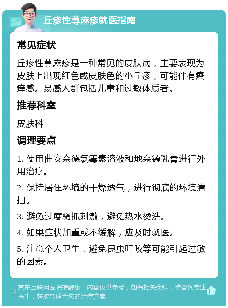 丘疹性荨麻疹就医指南 常见症状 丘疹性荨麻疹是一种常见的皮肤病，主要表现为皮肤上出现红色或皮肤色的小丘疹，可能伴有瘙痒感。易感人群包括儿童和过敏体质者。 推荐科室 皮肤科 调理要点 1. 使用曲安奈德氯霉素溶液和地奈德乳膏进行外用治疗。 2. 保持居住环境的干燥透气，进行彻底的环境清扫。 3. 避免过度骚抓刺激，避免热水烫洗。 4. 如果症状加重或不缓解，应及时就医。 5. 注意个人卫生，避免昆虫叮咬等可能引起过敏的因素。