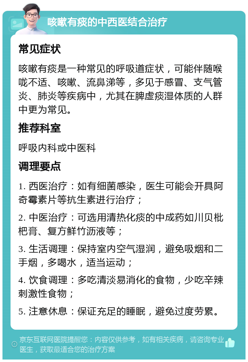 咳嗽有痰的中西医结合治疗 常见症状 咳嗽有痰是一种常见的呼吸道症状，可能伴随喉咙不适、咳嗽、流鼻涕等，多见于感冒、支气管炎、肺炎等疾病中，尤其在脾虚痰湿体质的人群中更为常见。 推荐科室 呼吸内科或中医科 调理要点 1. 西医治疗：如有细菌感染，医生可能会开具阿奇霉素片等抗生素进行治疗； 2. 中医治疗：可选用清热化痰的中成药如川贝枇杷膏、复方鲜竹沥液等； 3. 生活调理：保持室内空气湿润，避免吸烟和二手烟，多喝水，适当运动； 4. 饮食调理：多吃清淡易消化的食物，少吃辛辣刺激性食物； 5. 注意休息：保证充足的睡眠，避免过度劳累。