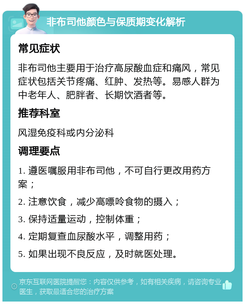 非布司他颜色与保质期变化解析 常见症状 非布司他主要用于治疗高尿酸血症和痛风，常见症状包括关节疼痛、红肿、发热等。易感人群为中老年人、肥胖者、长期饮酒者等。 推荐科室 风湿免疫科或内分泌科 调理要点 1. 遵医嘱服用非布司他，不可自行更改用药方案； 2. 注意饮食，减少高嘌呤食物的摄入； 3. 保持适量运动，控制体重； 4. 定期复查血尿酸水平，调整用药； 5. 如果出现不良反应，及时就医处理。