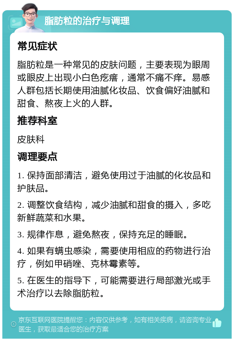 脂肪粒的治疗与调理 常见症状 脂肪粒是一种常见的皮肤问题，主要表现为眼周或眼皮上出现小白色疙瘩，通常不痛不痒。易感人群包括长期使用油腻化妆品、饮食偏好油腻和甜食、熬夜上火的人群。 推荐科室 皮肤科 调理要点 1. 保持面部清洁，避免使用过于油腻的化妆品和护肤品。 2. 调整饮食结构，减少油腻和甜食的摄入，多吃新鲜蔬菜和水果。 3. 规律作息，避免熬夜，保持充足的睡眠。 4. 如果有螨虫感染，需要使用相应的药物进行治疗，例如甲硝唑、克林霉素等。 5. 在医生的指导下，可能需要进行局部激光或手术治疗以去除脂肪粒。