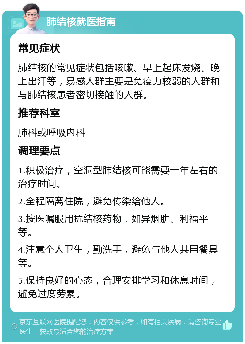 肺结核就医指南 常见症状 肺结核的常见症状包括咳嗽、早上起床发烧、晚上出汗等，易感人群主要是免疫力较弱的人群和与肺结核患者密切接触的人群。 推荐科室 肺科或呼吸内科 调理要点 1.积极治疗，空洞型肺结核可能需要一年左右的治疗时间。 2.全程隔离住院，避免传染给他人。 3.按医嘱服用抗结核药物，如异烟肼、利福平等。 4.注意个人卫生，勤洗手，避免与他人共用餐具等。 5.保持良好的心态，合理安排学习和休息时间，避免过度劳累。