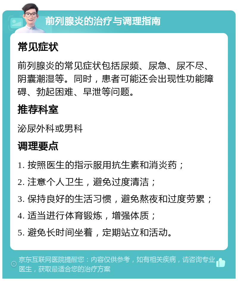 前列腺炎的治疗与调理指南 常见症状 前列腺炎的常见症状包括尿频、尿急、尿不尽、阴囊潮湿等。同时，患者可能还会出现性功能障碍、勃起困难、早泄等问题。 推荐科室 泌尿外科或男科 调理要点 1. 按照医生的指示服用抗生素和消炎药； 2. 注意个人卫生，避免过度清洁； 3. 保持良好的生活习惯，避免熬夜和过度劳累； 4. 适当进行体育锻炼，增强体质； 5. 避免长时间坐着，定期站立和活动。