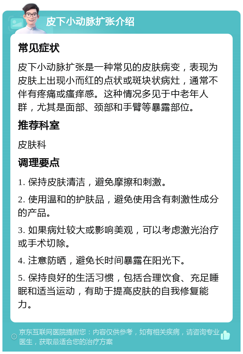 皮下小动脉扩张介绍 常见症状 皮下小动脉扩张是一种常见的皮肤病变，表现为皮肤上出现小而红的点状或斑块状病灶，通常不伴有疼痛或瘙痒感。这种情况多见于中老年人群，尤其是面部、颈部和手臂等暴露部位。 推荐科室 皮肤科 调理要点 1. 保持皮肤清洁，避免摩擦和刺激。 2. 使用温和的护肤品，避免使用含有刺激性成分的产品。 3. 如果病灶较大或影响美观，可以考虑激光治疗或手术切除。 4. 注意防晒，避免长时间暴露在阳光下。 5. 保持良好的生活习惯，包括合理饮食、充足睡眠和适当运动，有助于提高皮肤的自我修复能力。