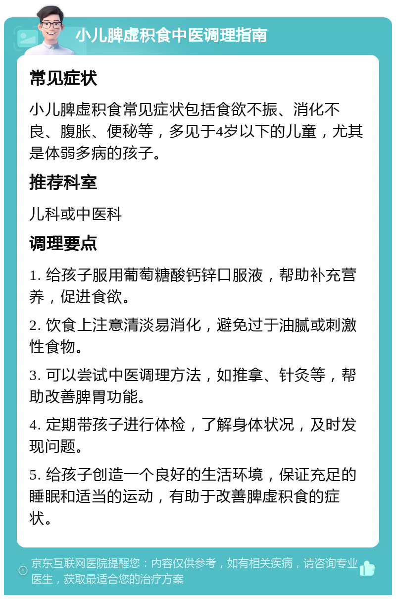 小儿脾虚积食中医调理指南 常见症状 小儿脾虚积食常见症状包括食欲不振、消化不良、腹胀、便秘等，多见于4岁以下的儿童，尤其是体弱多病的孩子。 推荐科室 儿科或中医科 调理要点 1. 给孩子服用葡萄糖酸钙锌口服液，帮助补充营养，促进食欲。 2. 饮食上注意清淡易消化，避免过于油腻或刺激性食物。 3. 可以尝试中医调理方法，如推拿、针灸等，帮助改善脾胃功能。 4. 定期带孩子进行体检，了解身体状况，及时发现问题。 5. 给孩子创造一个良好的生活环境，保证充足的睡眠和适当的运动，有助于改善脾虚积食的症状。