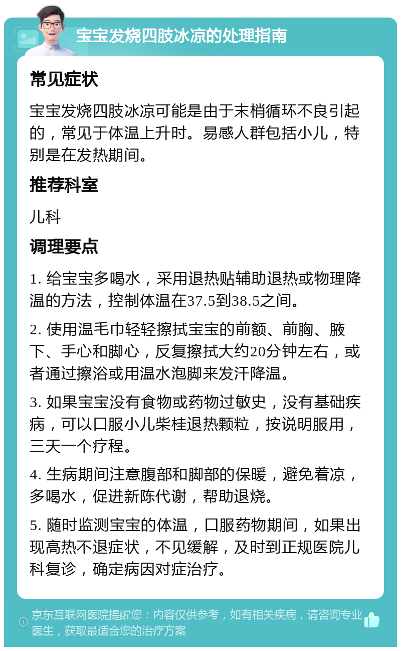 宝宝发烧四肢冰凉的处理指南 常见症状 宝宝发烧四肢冰凉可能是由于末梢循环不良引起的，常见于体温上升时。易感人群包括小儿，特别是在发热期间。 推荐科室 儿科 调理要点 1. 给宝宝多喝水，采用退热贴辅助退热或物理降温的方法，控制体温在37.5到38.5之间。 2. 使用温毛巾轻轻擦拭宝宝的前额、前胸、腋下、手心和脚心，反复擦拭大约20分钟左右，或者通过擦浴或用温水泡脚来发汗降温。 3. 如果宝宝没有食物或药物过敏史，没有基础疾病，可以口服小儿柴桂退热颗粒，按说明服用，三天一个疗程。 4. 生病期间注意腹部和脚部的保暖，避免着凉，多喝水，促进新陈代谢，帮助退烧。 5. 随时监测宝宝的体温，口服药物期间，如果出现高热不退症状，不见缓解，及时到正规医院儿科复诊，确定病因对症治疗。