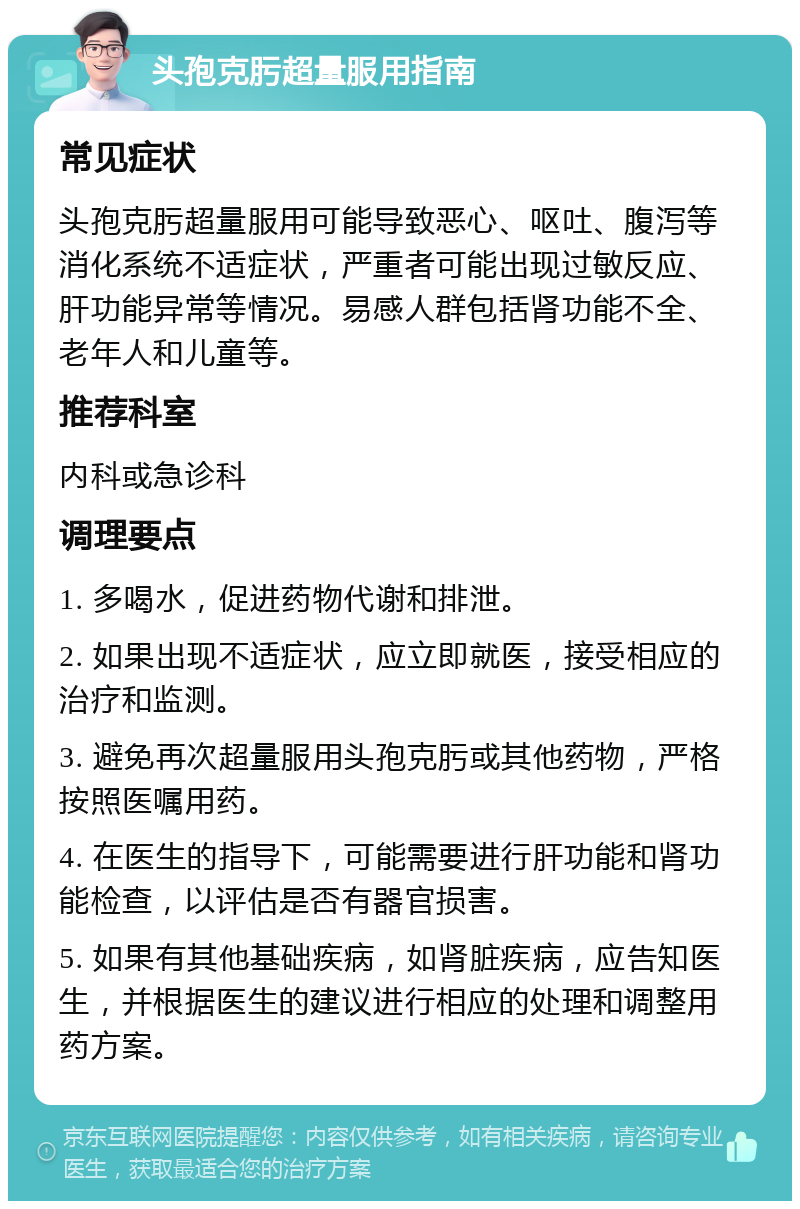 头孢克肟超量服用指南 常见症状 头孢克肟超量服用可能导致恶心、呕吐、腹泻等消化系统不适症状，严重者可能出现过敏反应、肝功能异常等情况。易感人群包括肾功能不全、老年人和儿童等。 推荐科室 内科或急诊科 调理要点 1. 多喝水，促进药物代谢和排泄。 2. 如果出现不适症状，应立即就医，接受相应的治疗和监测。 3. 避免再次超量服用头孢克肟或其他药物，严格按照医嘱用药。 4. 在医生的指导下，可能需要进行肝功能和肾功能检查，以评估是否有器官损害。 5. 如果有其他基础疾病，如肾脏疾病，应告知医生，并根据医生的建议进行相应的处理和调整用药方案。