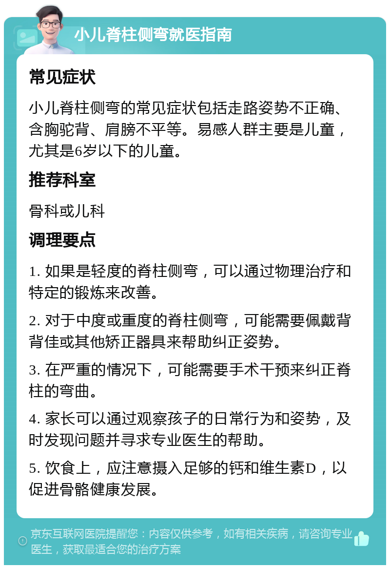 小儿脊柱侧弯就医指南 常见症状 小儿脊柱侧弯的常见症状包括走路姿势不正确、含胸驼背、肩膀不平等。易感人群主要是儿童，尤其是6岁以下的儿童。 推荐科室 骨科或儿科 调理要点 1. 如果是轻度的脊柱侧弯，可以通过物理治疗和特定的锻炼来改善。 2. 对于中度或重度的脊柱侧弯，可能需要佩戴背背佳或其他矫正器具来帮助纠正姿势。 3. 在严重的情况下，可能需要手术干预来纠正脊柱的弯曲。 4. 家长可以通过观察孩子的日常行为和姿势，及时发现问题并寻求专业医生的帮助。 5. 饮食上，应注意摄入足够的钙和维生素D，以促进骨骼健康发展。