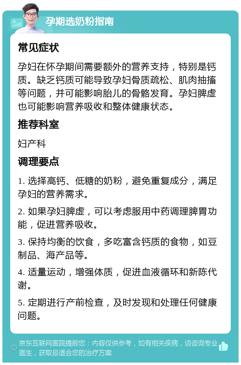 孕期选奶粉指南 常见症状 孕妇在怀孕期间需要额外的营养支持，特别是钙质。缺乏钙质可能导致孕妇骨质疏松、肌肉抽搐等问题，并可能影响胎儿的骨骼发育。孕妇脾虚也可能影响营养吸收和整体健康状态。 推荐科室 妇产科 调理要点 1. 选择高钙、低糖的奶粉，避免重复成分，满足孕妇的营养需求。 2. 如果孕妇脾虚，可以考虑服用中药调理脾胃功能，促进营养吸收。 3. 保持均衡的饮食，多吃富含钙质的食物，如豆制品、海产品等。 4. 适量运动，增强体质，促进血液循环和新陈代谢。 5. 定期进行产前检查，及时发现和处理任何健康问题。