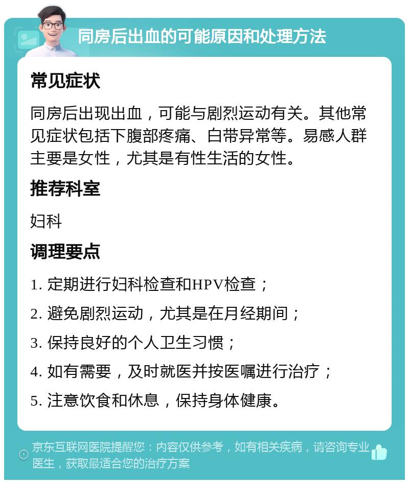 同房后出血的可能原因和处理方法 常见症状 同房后出现出血，可能与剧烈运动有关。其他常见症状包括下腹部疼痛、白带异常等。易感人群主要是女性，尤其是有性生活的女性。 推荐科室 妇科 调理要点 1. 定期进行妇科检查和HPV检查； 2. 避免剧烈运动，尤其是在月经期间； 3. 保持良好的个人卫生习惯； 4. 如有需要，及时就医并按医嘱进行治疗； 5. 注意饮食和休息，保持身体健康。