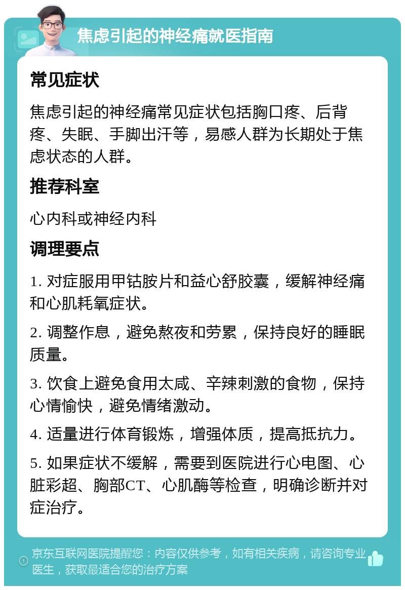 焦虑引起的神经痛就医指南 常见症状 焦虑引起的神经痛常见症状包括胸口疼、后背疼、失眠、手脚出汗等，易感人群为长期处于焦虑状态的人群。 推荐科室 心内科或神经内科 调理要点 1. 对症服用甲钴胺片和益心舒胶囊，缓解神经痛和心肌耗氧症状。 2. 调整作息，避免熬夜和劳累，保持良好的睡眠质量。 3. 饮食上避免食用太咸、辛辣刺激的食物，保持心情愉快，避免情绪激动。 4. 适量进行体育锻炼，增强体质，提高抵抗力。 5. 如果症状不缓解，需要到医院进行心电图、心脏彩超、胸部CT、心肌酶等检查，明确诊断并对症治疗。