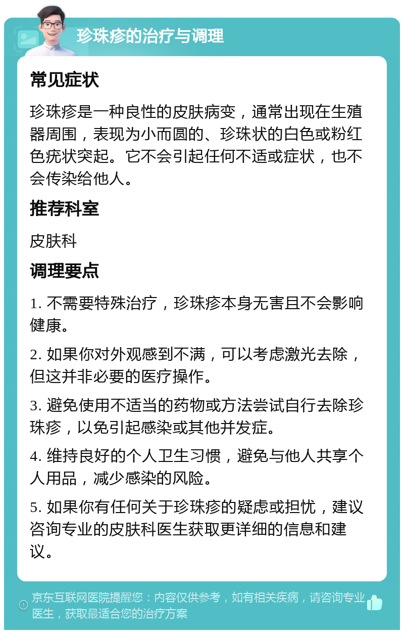 珍珠疹的治疗与调理 常见症状 珍珠疹是一种良性的皮肤病变，通常出现在生殖器周围，表现为小而圆的、珍珠状的白色或粉红色疣状突起。它不会引起任何不适或症状，也不会传染给他人。 推荐科室 皮肤科 调理要点 1. 不需要特殊治疗，珍珠疹本身无害且不会影响健康。 2. 如果你对外观感到不满，可以考虑激光去除，但这并非必要的医疗操作。 3. 避免使用不适当的药物或方法尝试自行去除珍珠疹，以免引起感染或其他并发症。 4. 维持良好的个人卫生习惯，避免与他人共享个人用品，减少感染的风险。 5. 如果你有任何关于珍珠疹的疑虑或担忧，建议咨询专业的皮肤科医生获取更详细的信息和建议。