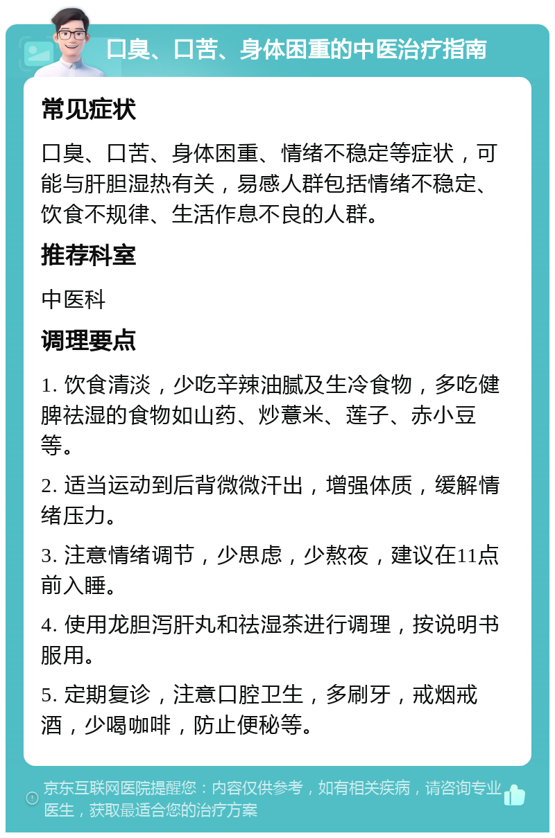 口臭、口苦、身体困重的中医治疗指南 常见症状 口臭、口苦、身体困重、情绪不稳定等症状，可能与肝胆湿热有关，易感人群包括情绪不稳定、饮食不规律、生活作息不良的人群。 推荐科室 中医科 调理要点 1. 饮食清淡，少吃辛辣油腻及生冷食物，多吃健脾祛湿的食物如山药、炒薏米、莲子、赤小豆等。 2. 适当运动到后背微微汗出，增强体质，缓解情绪压力。 3. 注意情绪调节，少思虑，少熬夜，建议在11点前入睡。 4. 使用龙胆泻肝丸和祛湿茶进行调理，按说明书服用。 5. 定期复诊，注意口腔卫生，多刷牙，戒烟戒酒，少喝咖啡，防止便秘等。