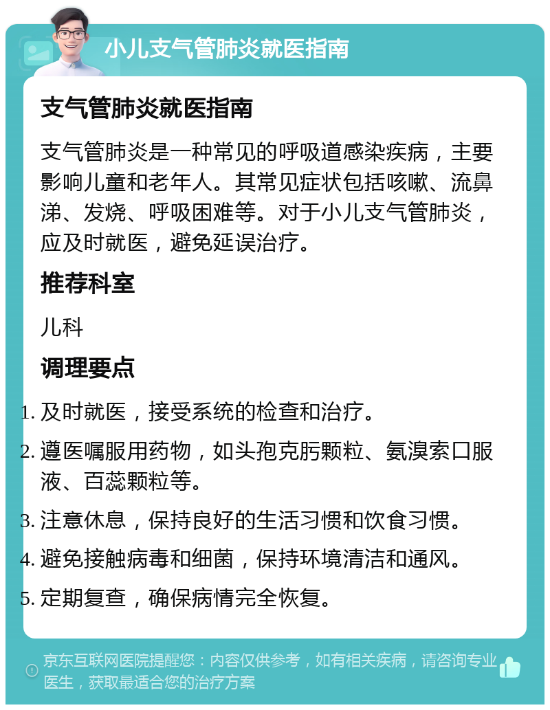 小儿支气管肺炎就医指南 支气管肺炎就医指南 支气管肺炎是一种常见的呼吸道感染疾病，主要影响儿童和老年人。其常见症状包括咳嗽、流鼻涕、发烧、呼吸困难等。对于小儿支气管肺炎，应及时就医，避免延误治疗。 推荐科室 儿科 调理要点 及时就医，接受系统的检查和治疗。 遵医嘱服用药物，如头孢克肟颗粒、氨溴索口服液、百蕊颗粒等。 注意休息，保持良好的生活习惯和饮食习惯。 避免接触病毒和细菌，保持环境清洁和通风。 定期复查，确保病情完全恢复。