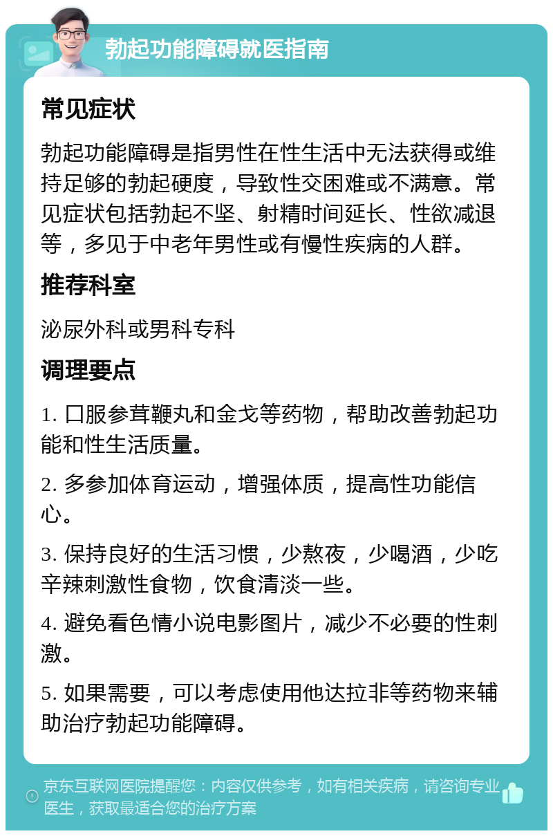 勃起功能障碍就医指南 常见症状 勃起功能障碍是指男性在性生活中无法获得或维持足够的勃起硬度，导致性交困难或不满意。常见症状包括勃起不坚、射精时间延长、性欲减退等，多见于中老年男性或有慢性疾病的人群。 推荐科室 泌尿外科或男科专科 调理要点 1. 口服参茸鞭丸和金戈等药物，帮助改善勃起功能和性生活质量。 2. 多参加体育运动，增强体质，提高性功能信心。 3. 保持良好的生活习惯，少熬夜，少喝酒，少吃辛辣刺激性食物，饮食清淡一些。 4. 避免看色情小说电影图片，减少不必要的性刺激。 5. 如果需要，可以考虑使用他达拉非等药物来辅助治疗勃起功能障碍。