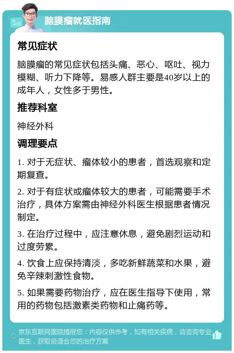 脑膜瘤就医指南 常见症状 脑膜瘤的常见症状包括头痛、恶心、呕吐、视力模糊、听力下降等。易感人群主要是40岁以上的成年人，女性多于男性。 推荐科室 神经外科 调理要点 1. 对于无症状、瘤体较小的患者，首选观察和定期复查。 2. 对于有症状或瘤体较大的患者，可能需要手术治疗，具体方案需由神经外科医生根据患者情况制定。 3. 在治疗过程中，应注意休息，避免剧烈运动和过度劳累。 4. 饮食上应保持清淡，多吃新鲜蔬菜和水果，避免辛辣刺激性食物。 5. 如果需要药物治疗，应在医生指导下使用，常用的药物包括激素类药物和止痛药等。