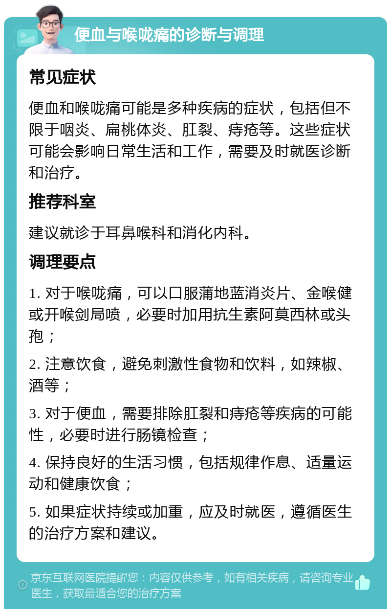 便血与喉咙痛的诊断与调理 常见症状 便血和喉咙痛可能是多种疾病的症状，包括但不限于咽炎、扁桃体炎、肛裂、痔疮等。这些症状可能会影响日常生活和工作，需要及时就医诊断和治疗。 推荐科室 建议就诊于耳鼻喉科和消化内科。 调理要点 1. 对于喉咙痛，可以口服蒲地蓝消炎片、金喉健或开喉剑局喷，必要时加用抗生素阿莫西林或头孢； 2. 注意饮食，避免刺激性食物和饮料，如辣椒、酒等； 3. 对于便血，需要排除肛裂和痔疮等疾病的可能性，必要时进行肠镜检查； 4. 保持良好的生活习惯，包括规律作息、适量运动和健康饮食； 5. 如果症状持续或加重，应及时就医，遵循医生的治疗方案和建议。