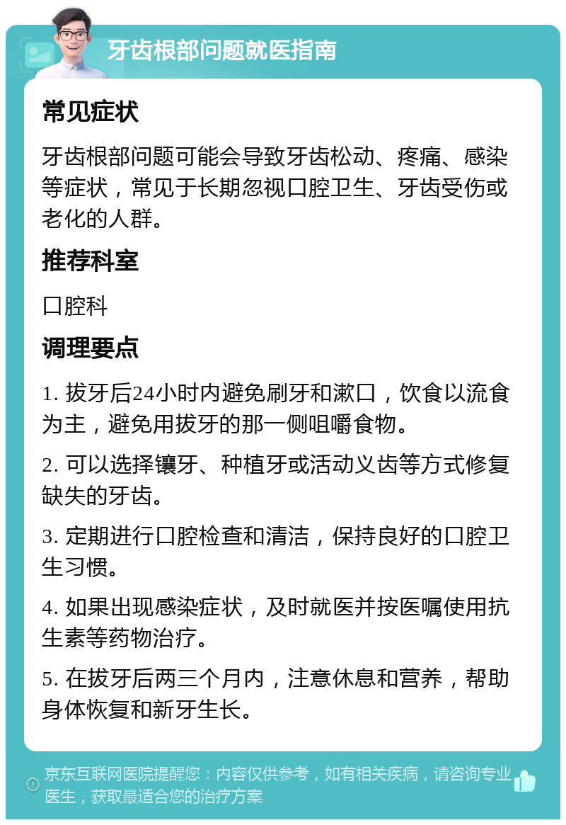 牙齿根部问题就医指南 常见症状 牙齿根部问题可能会导致牙齿松动、疼痛、感染等症状，常见于长期忽视口腔卫生、牙齿受伤或老化的人群。 推荐科室 口腔科 调理要点 1. 拔牙后24小时内避免刷牙和漱口，饮食以流食为主，避免用拔牙的那一侧咀嚼食物。 2. 可以选择镶牙、种植牙或活动义齿等方式修复缺失的牙齿。 3. 定期进行口腔检查和清洁，保持良好的口腔卫生习惯。 4. 如果出现感染症状，及时就医并按医嘱使用抗生素等药物治疗。 5. 在拔牙后两三个月内，注意休息和营养，帮助身体恢复和新牙生长。