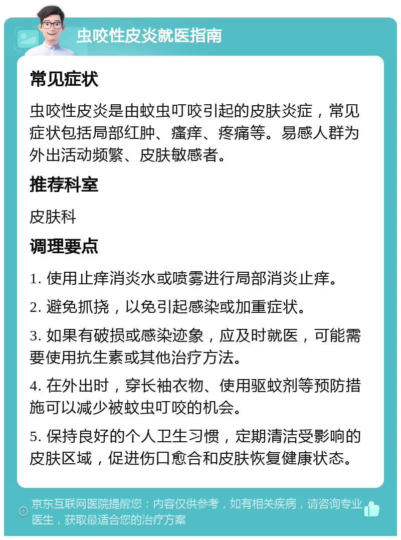 虫咬性皮炎就医指南 常见症状 虫咬性皮炎是由蚊虫叮咬引起的皮肤炎症，常见症状包括局部红肿、瘙痒、疼痛等。易感人群为外出活动频繁、皮肤敏感者。 推荐科室 皮肤科 调理要点 1. 使用止痒消炎水或喷雾进行局部消炎止痒。 2. 避免抓挠，以免引起感染或加重症状。 3. 如果有破损或感染迹象，应及时就医，可能需要使用抗生素或其他治疗方法。 4. 在外出时，穿长袖衣物、使用驱蚊剂等预防措施可以减少被蚊虫叮咬的机会。 5. 保持良好的个人卫生习惯，定期清洁受影响的皮肤区域，促进伤口愈合和皮肤恢复健康状态。