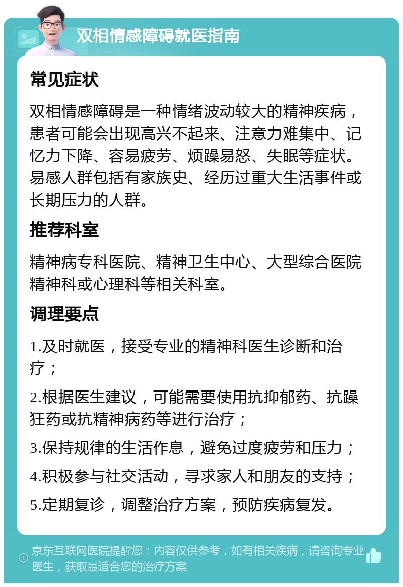 双相情感障碍就医指南 常见症状 双相情感障碍是一种情绪波动较大的精神疾病，患者可能会出现高兴不起来、注意力难集中、记忆力下降、容易疲劳、烦躁易怒、失眠等症状。易感人群包括有家族史、经历过重大生活事件或长期压力的人群。 推荐科室 精神病专科医院、精神卫生中心、大型综合医院精神科或心理科等相关科室。 调理要点 1.及时就医，接受专业的精神科医生诊断和治疗； 2.根据医生建议，可能需要使用抗抑郁药、抗躁狂药或抗精神病药等进行治疗； 3.保持规律的生活作息，避免过度疲劳和压力； 4.积极参与社交活动，寻求家人和朋友的支持； 5.定期复诊，调整治疗方案，预防疾病复发。