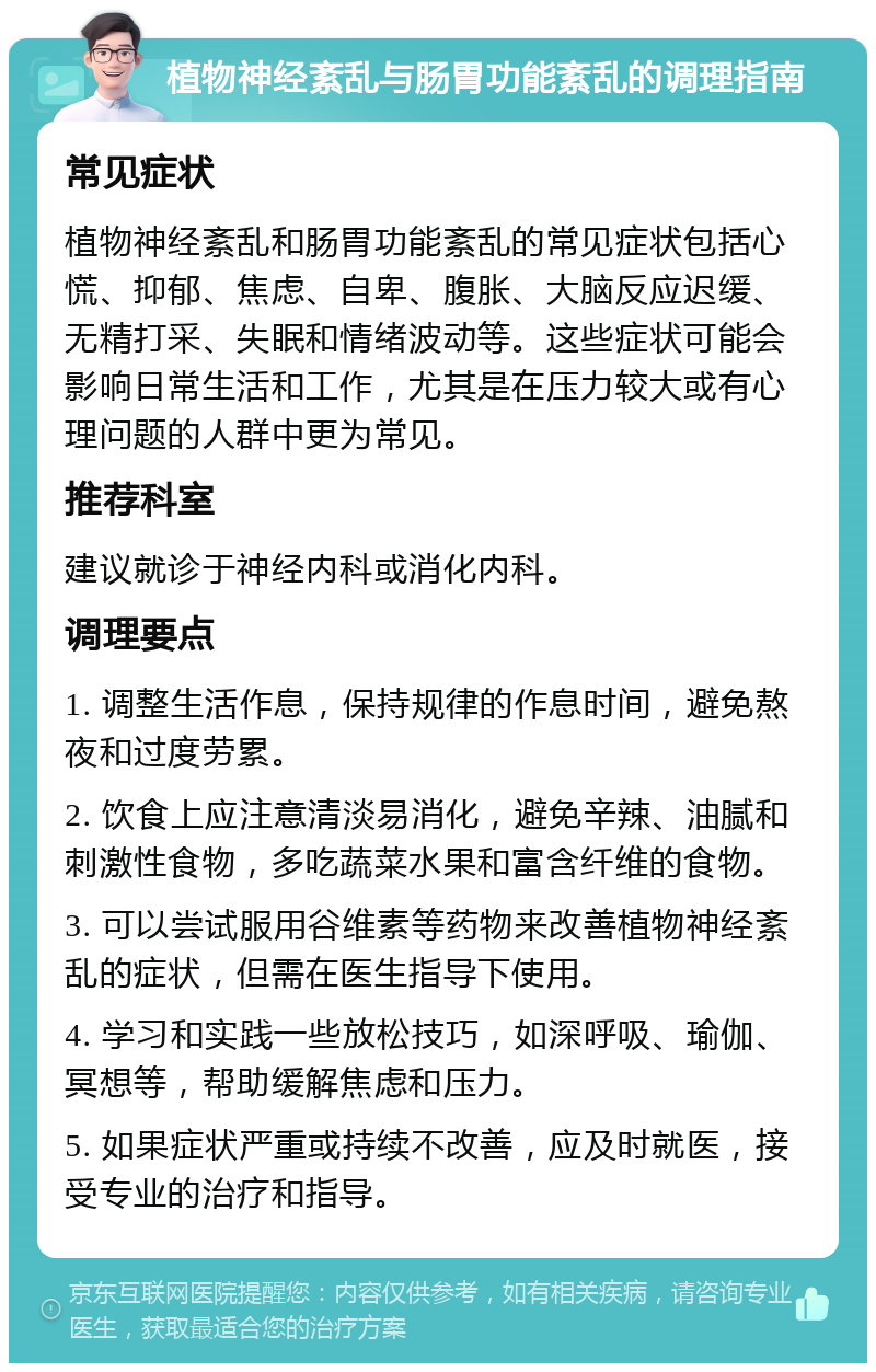 植物神经紊乱与肠胃功能紊乱的调理指南 常见症状 植物神经紊乱和肠胃功能紊乱的常见症状包括心慌、抑郁、焦虑、自卑、腹胀、大脑反应迟缓、无精打采、失眠和情绪波动等。这些症状可能会影响日常生活和工作，尤其是在压力较大或有心理问题的人群中更为常见。 推荐科室 建议就诊于神经内科或消化内科。 调理要点 1. 调整生活作息，保持规律的作息时间，避免熬夜和过度劳累。 2. 饮食上应注意清淡易消化，避免辛辣、油腻和刺激性食物，多吃蔬菜水果和富含纤维的食物。 3. 可以尝试服用谷维素等药物来改善植物神经紊乱的症状，但需在医生指导下使用。 4. 学习和实践一些放松技巧，如深呼吸、瑜伽、冥想等，帮助缓解焦虑和压力。 5. 如果症状严重或持续不改善，应及时就医，接受专业的治疗和指导。