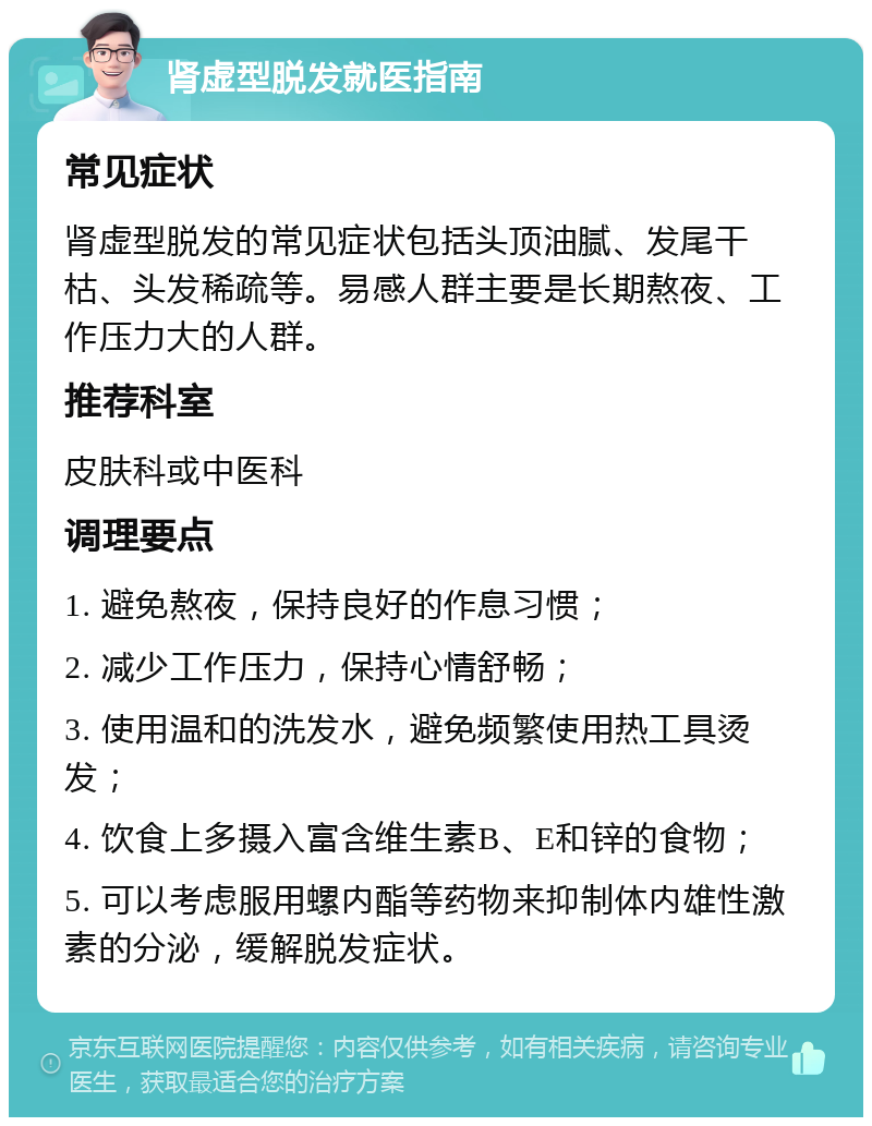 肾虚型脱发就医指南 常见症状 肾虚型脱发的常见症状包括头顶油腻、发尾干枯、头发稀疏等。易感人群主要是长期熬夜、工作压力大的人群。 推荐科室 皮肤科或中医科 调理要点 1. 避免熬夜，保持良好的作息习惯； 2. 减少工作压力，保持心情舒畅； 3. 使用温和的洗发水，避免频繁使用热工具烫发； 4. 饮食上多摄入富含维生素B、E和锌的食物； 5. 可以考虑服用螺内酯等药物来抑制体内雄性激素的分泌，缓解脱发症状。