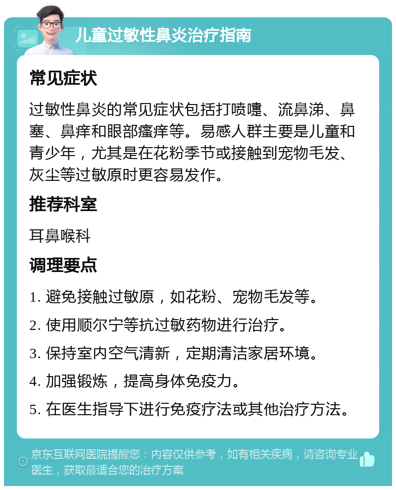 儿童过敏性鼻炎治疗指南 常见症状 过敏性鼻炎的常见症状包括打喷嚏、流鼻涕、鼻塞、鼻痒和眼部瘙痒等。易感人群主要是儿童和青少年，尤其是在花粉季节或接触到宠物毛发、灰尘等过敏原时更容易发作。 推荐科室 耳鼻喉科 调理要点 1. 避免接触过敏原，如花粉、宠物毛发等。 2. 使用顺尔宁等抗过敏药物进行治疗。 3. 保持室内空气清新，定期清洁家居环境。 4. 加强锻炼，提高身体免疫力。 5. 在医生指导下进行免疫疗法或其他治疗方法。